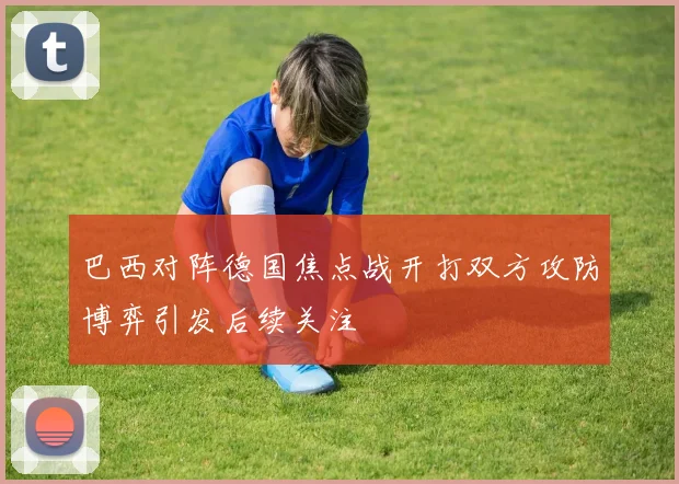 巴西对阵德国焦点战开打双方攻防博弈引发后续关注