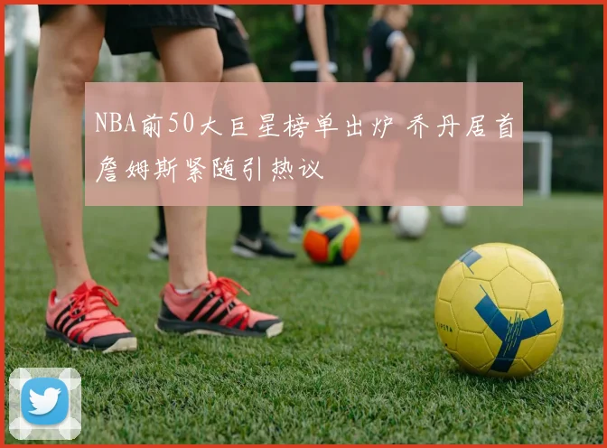 NBA前50大巨星榜单出炉 乔丹居首詹姆斯紧随引热议