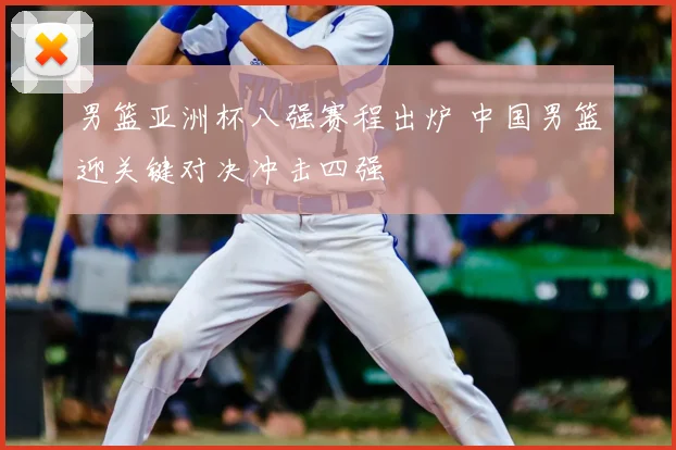 男篮亚洲杯八强赛程出炉 中国男篮迎关键对决冲击四强