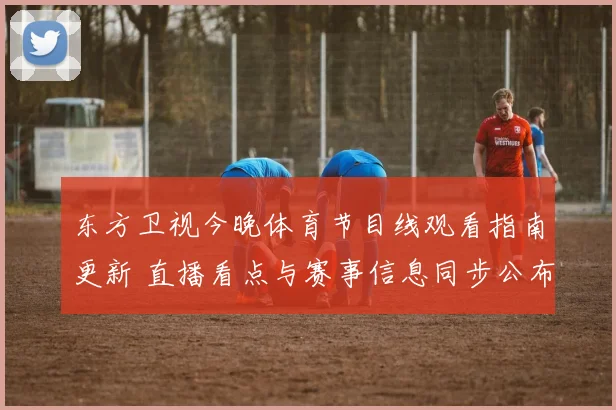 东方卫视今晚体育节目线观看指南更新 直播看点与赛事信息同步公布
