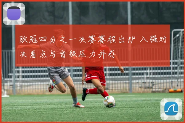 欧冠四分之一决赛赛程出炉 八强对决看点与晋级压力并存