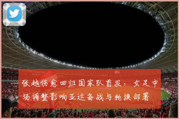 张越伤愈回归国家队首发,女足中场调整影响亚运备战与轮换部署