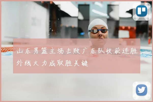 山东男篮主场击败广东队收获连胜外线火力成取胜关键