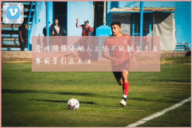 詹姆斯伤停湖人主场不敌掘金季后赛前景引发关注