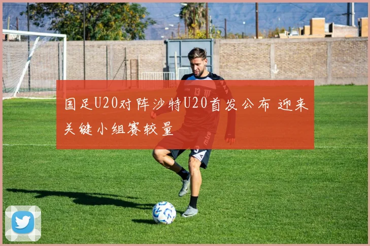 国足U20对阵沙特U20首发公布 迎来关键小组赛较量