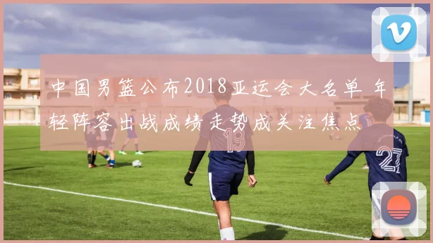 中国男篮公布2018亚运会大名单 年轻阵容出战成绩走势成关注焦点