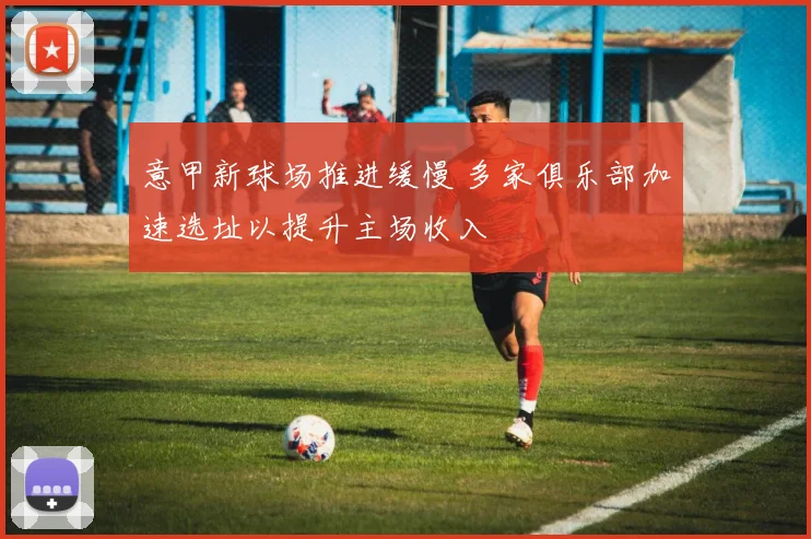 意甲新球场推进缓慢 多家俱乐部加速选址以提升主场收入