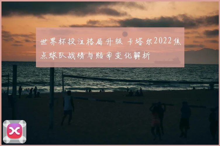 世界杯投注格局升级 卡塔尔2022焦点球队战绩与赔率变化解析